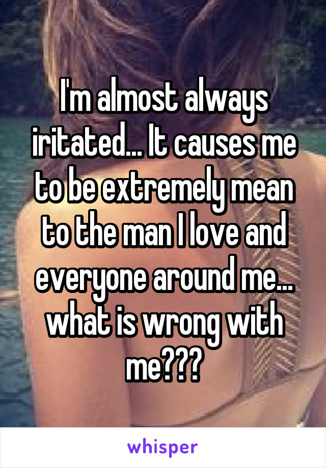 I'm almost always iritated... It causes me to be extremely mean to the man I love and everyone around me... what is wrong with me???