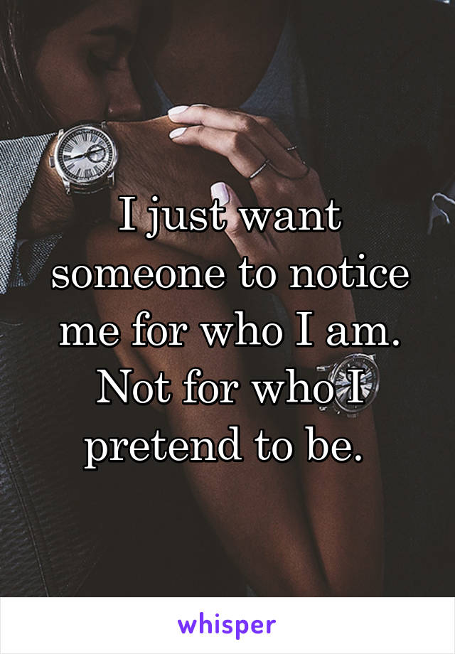 I just want someone to notice me for who I am. Not for who I pretend to be. 