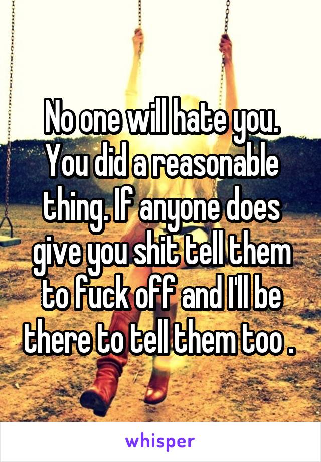 No one will hate you. You did a reasonable thing. If anyone does give you shit tell them to fuck off and I'll be there to tell them too . 