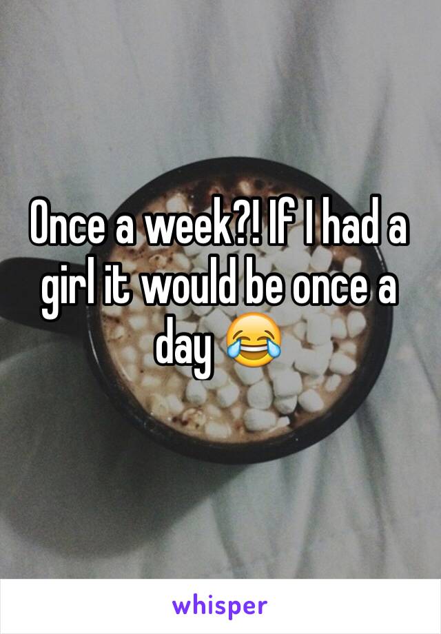 Once a week?! If I had a girl it would be once a day 😂