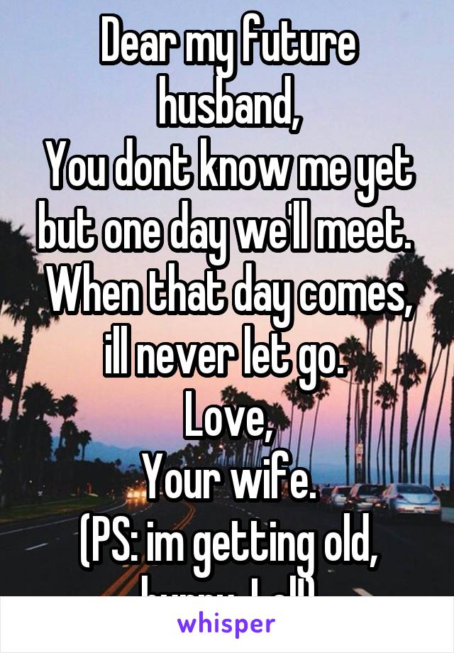 Dear my future husband,
You dont know me yet but one day we'll meet. 
When that day comes, ill never let go. 
Love,
Your wife.
(PS: im getting old, hurry. Lol!)