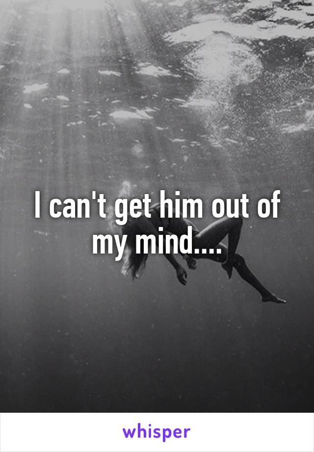 I can't get him out of my mind....