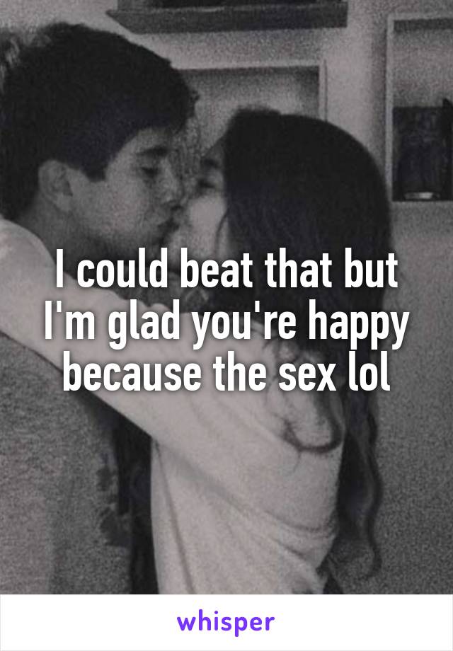 I could beat that but I'm glad you're happy because the sex lol