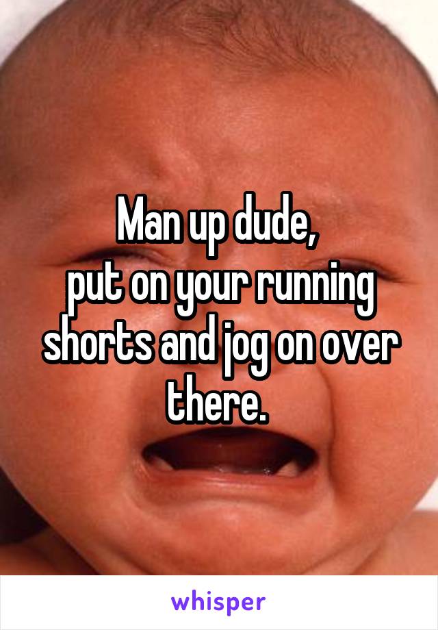 Man up dude, 
put on your running shorts and jog on over there. 