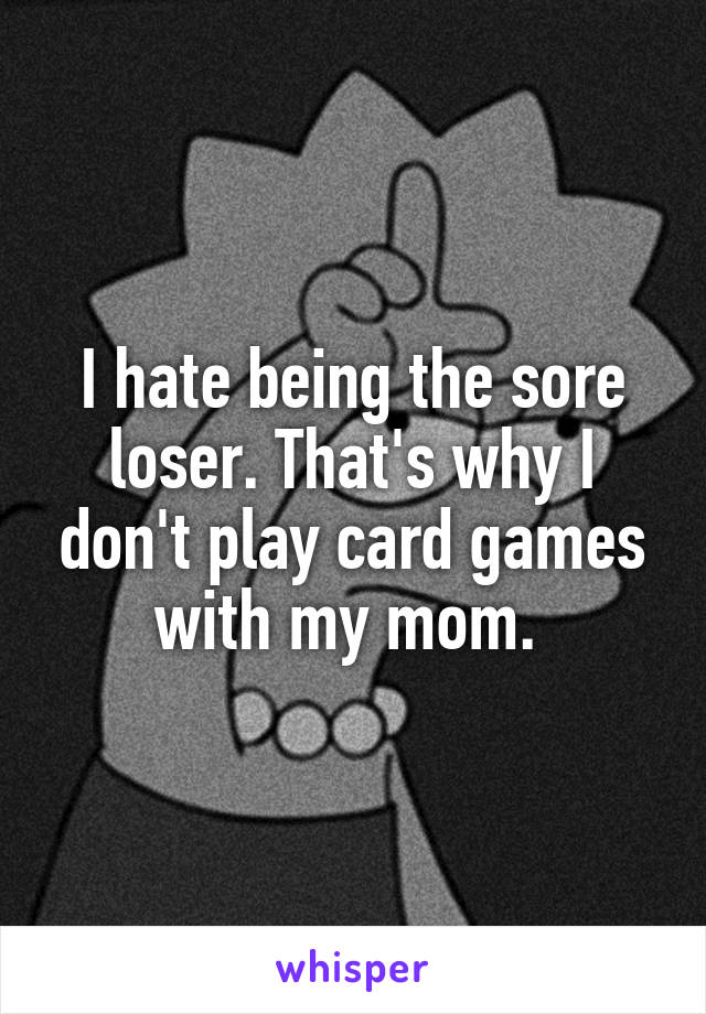 I hate being the sore loser. That's why I don't play card games with my mom. 