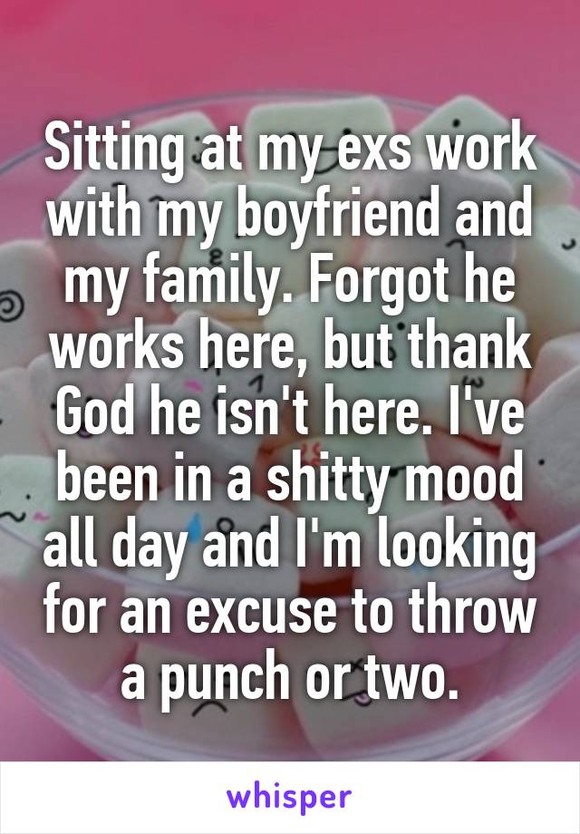 Sitting at my exs work with my boyfriend and my family. Forgot he works here, but thank God he isn't here. I've been in a shitty mood all day and I'm looking for an excuse to throw a punch or two.