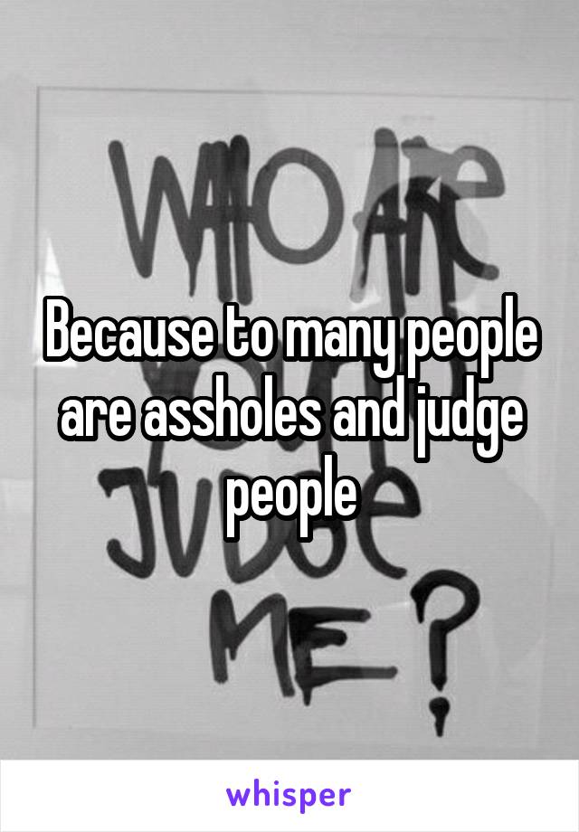 Because to many people are assholes and judge people