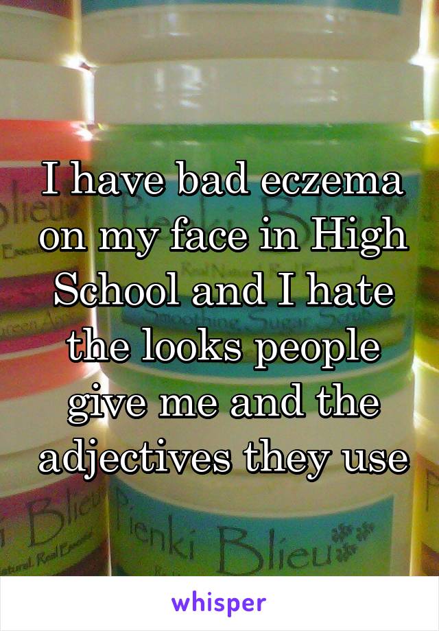 I have bad eczema on my face in High School and I hate the looks people give me and the adjectives they use