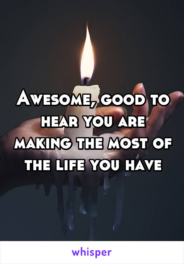 Awesome, good to hear you are making the most of the life you have