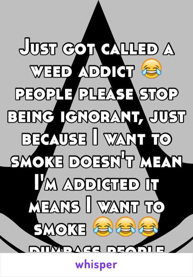 Just got called a weed addict 😂 people please stop being ignorant, just because I want to smoke doesn't mean I'm addicted it means I want to smoke 😂😂😂 dumbass people