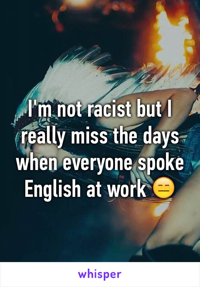 I'm not racist but I really miss the days when everyone spoke English at work 😑