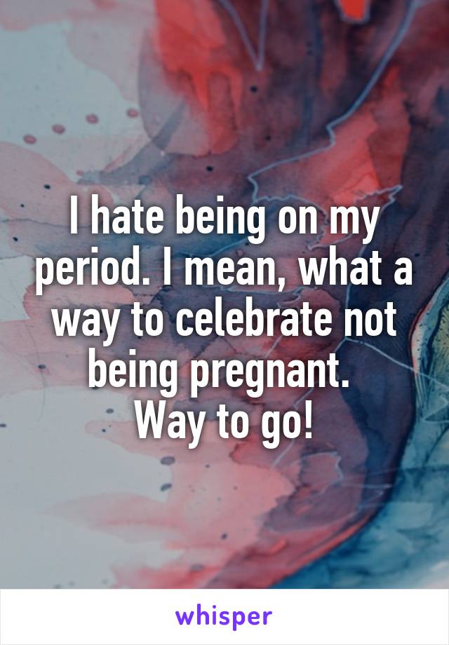 I hate being on my period. I mean, what a way to celebrate not being pregnant. 
Way to go!