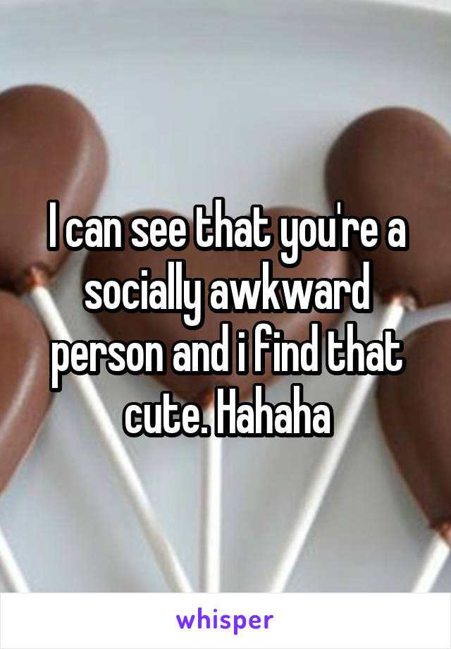 I can see that you're a socially awkward person and i find that cute. Hahaha