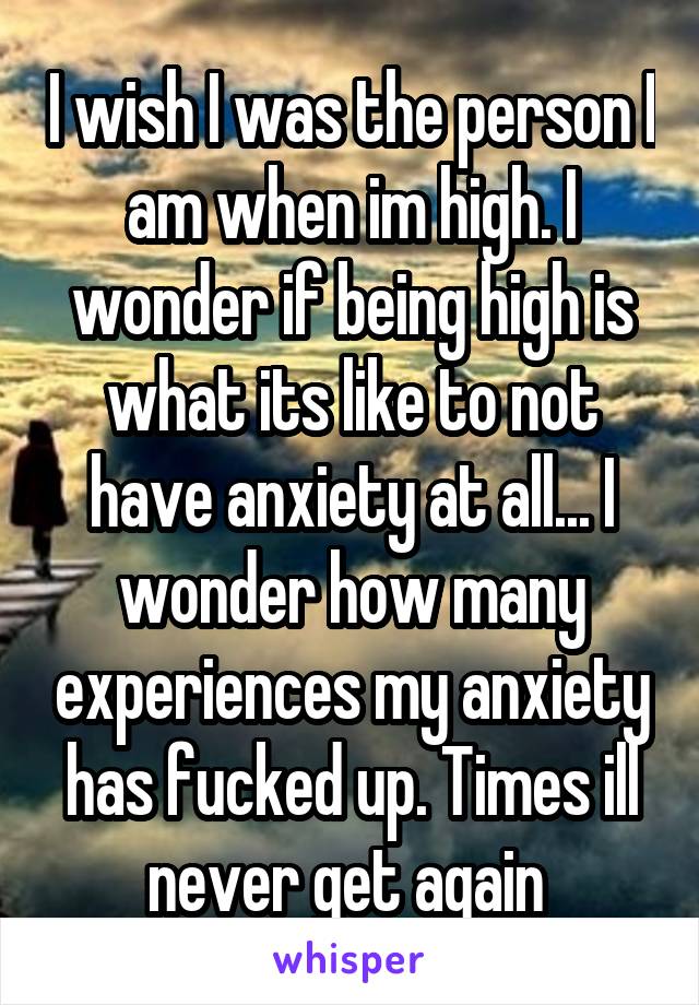 I wish I was the person I am when im high. I wonder if being high is what its like to not have anxiety at all... I wonder how many experiences my anxiety has fucked up. Times ill never get again 