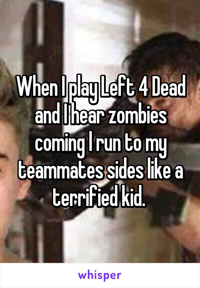 When I play Left 4 Dead and I hear zombies coming I run to my teammates sides like a terrified kid. 