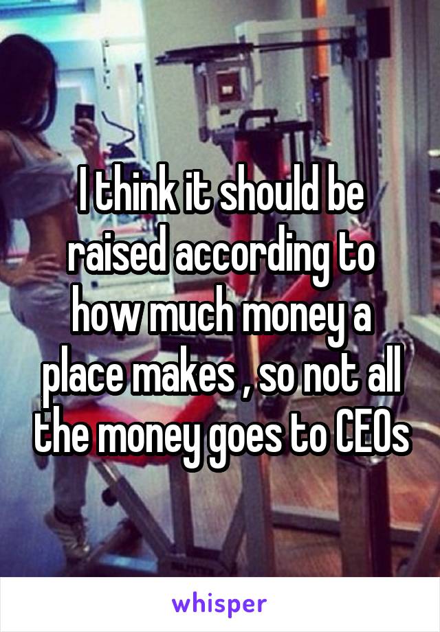 I think it should be raised according to how much money a place makes , so not all the money goes to CEOs