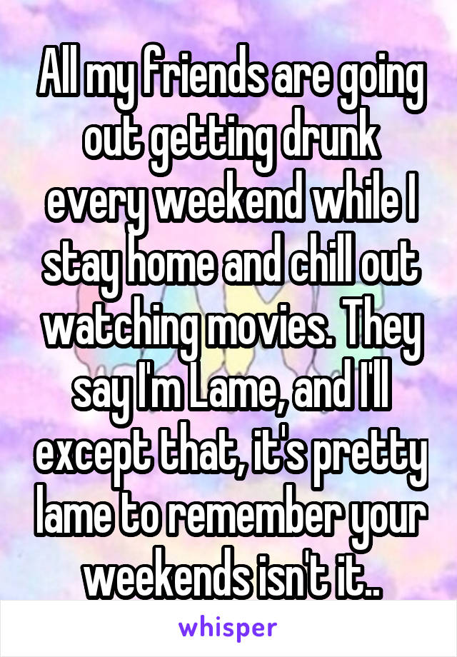 All my friends are going out getting drunk every weekend while I stay home and chill out watching movies. They say I'm Lame, and I'll except that, it's pretty lame to remember your weekends isn't it..