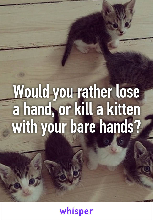 Would you rather lose a hand, or kill a kitten with your bare hands?