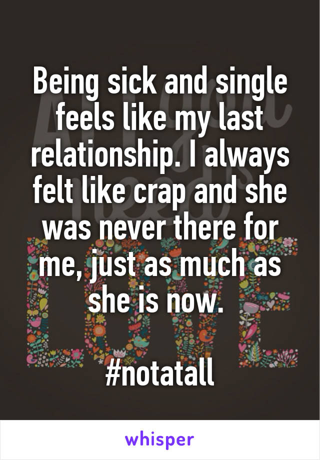 Being sick and single feels like my last relationship. I always felt like crap and she was never there for me, just as much as she is now. 

#notatall