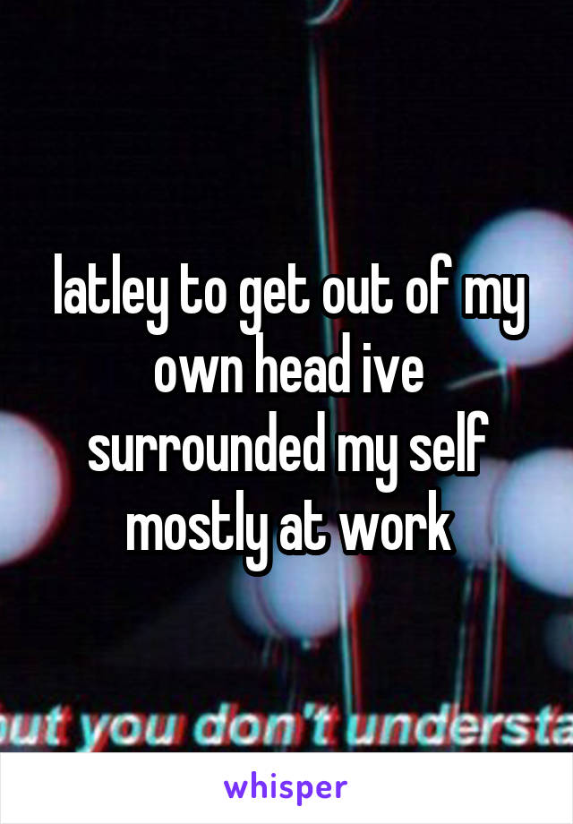 latley to get out of my own head ive surrounded my self mostly at work