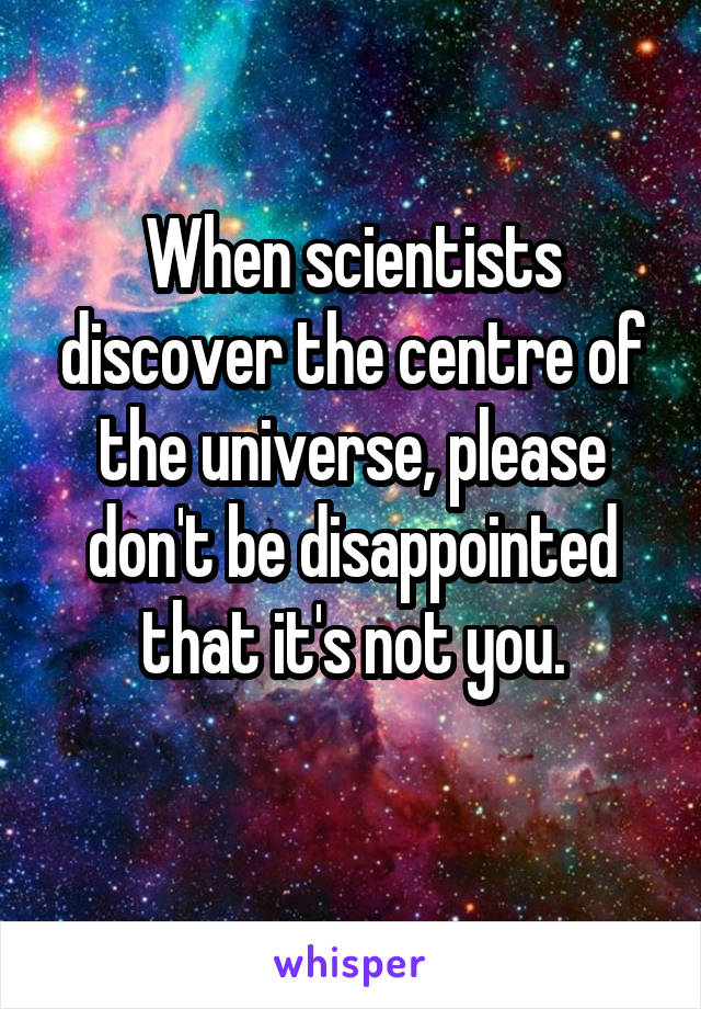 When scientists discover the centre of the universe, please don't be disappointed that it's not you.
