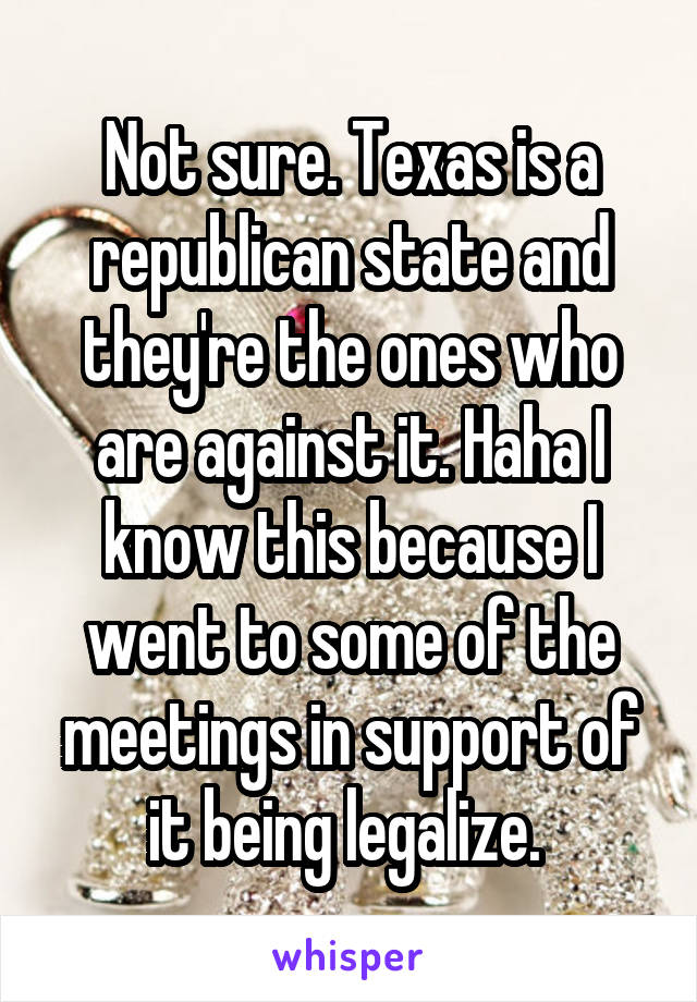 Not sure. Texas is a republican state and they're the ones who are against it. Haha I know this because I went to some of the meetings in support of it being legalize. 