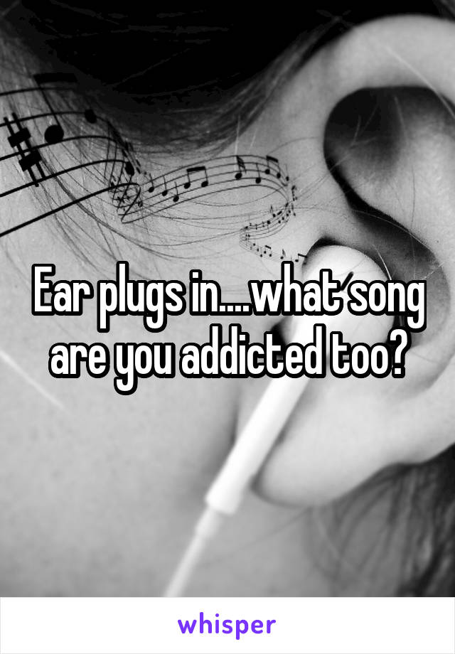 Ear plugs in....what song are you addicted too?