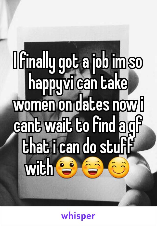 I finally got a job im so happyvi can take women on dates now i cant wait to find a gf that i can do stuff with😀😁😊