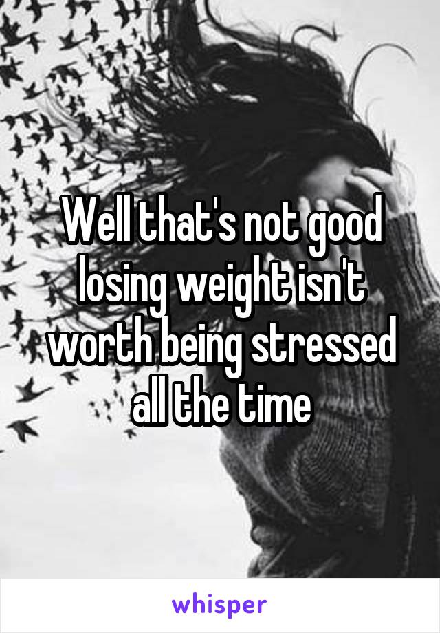 Well that's not good losing weight isn't worth being stressed all the time