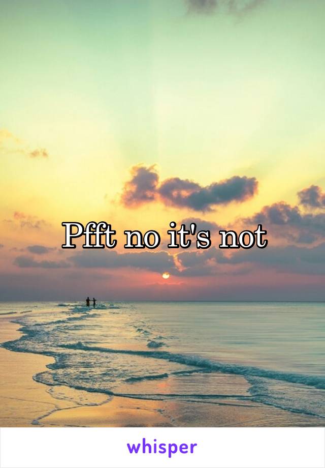 Pfft no it's not