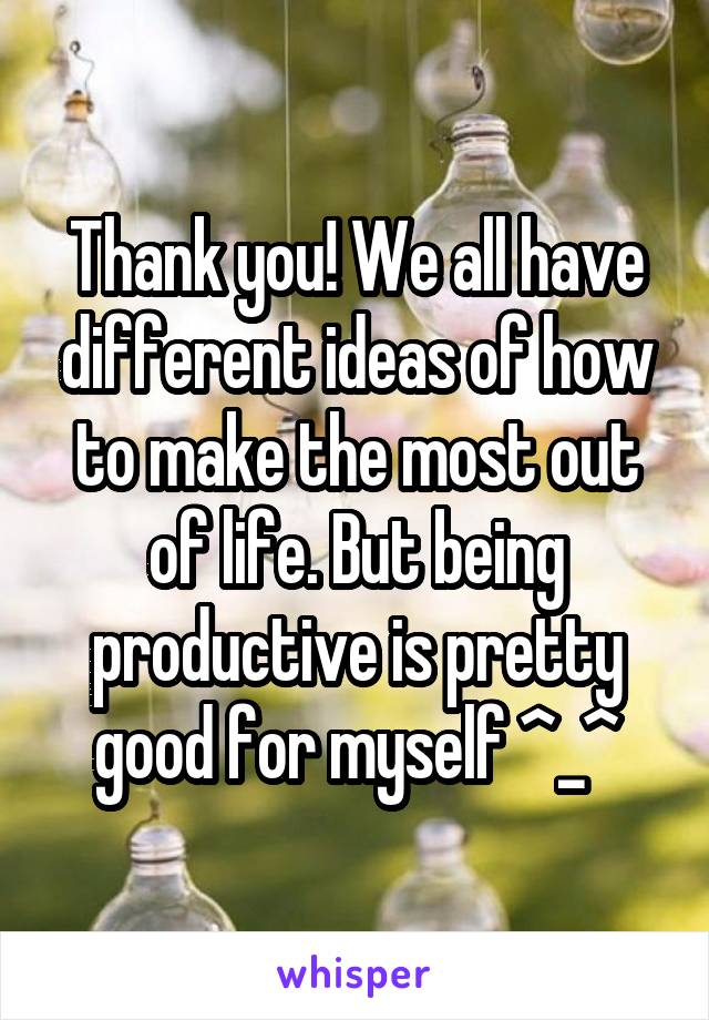 Thank you! We all have different ideas of how to make the most out of life. But being productive is pretty good for myself ^_^