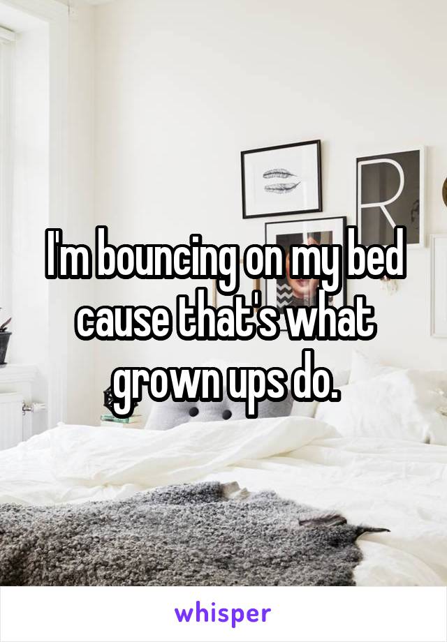 I'm bouncing on my bed cause that's what grown ups do.