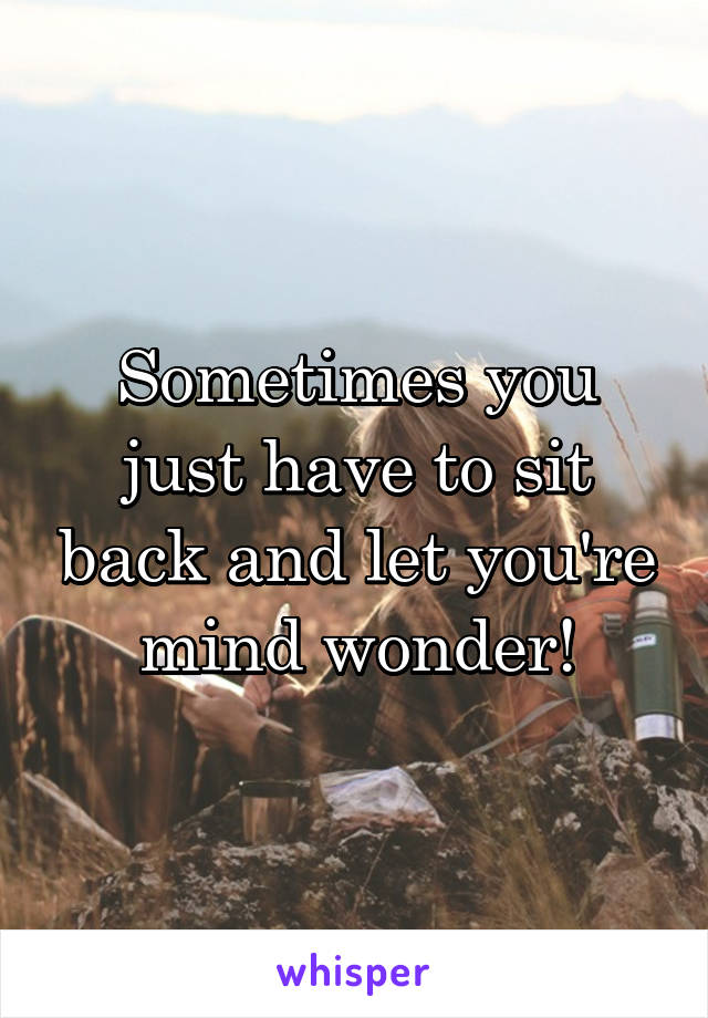 Sometimes you just have to sit back and let you're mind wonder!