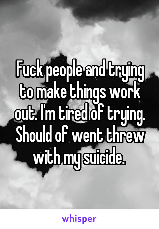 Fuck people and trying to make things work out. I'm tired of trying. Should of went threw with my suicide. 