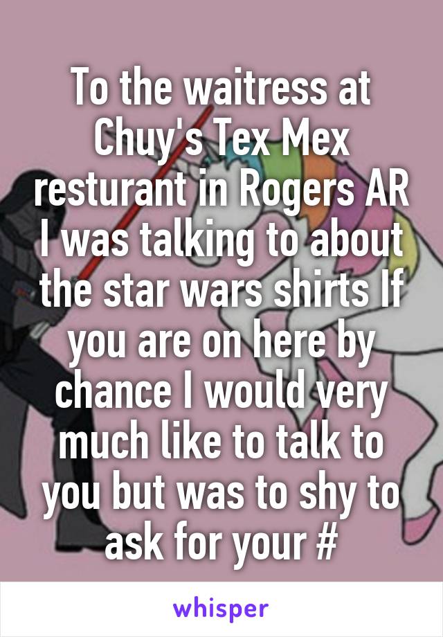 To the waitress at Chuy's Tex Mex resturant in Rogers AR I was talking to about the star wars shirts If you are on here by chance I would very much like to talk to you but was to shy to ask for your #