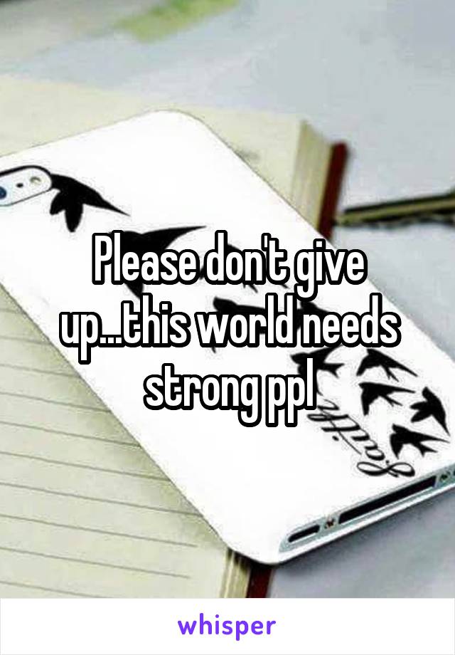 Please don't give up...this world needs strong ppl