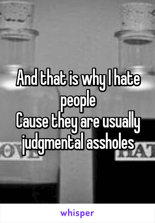 And that is why I hate people
Cause they are usually judgmental assholes