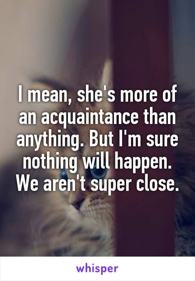 I mean, she's more of an acquaintance than anything. But I'm sure nothing will happen. We aren't super close.