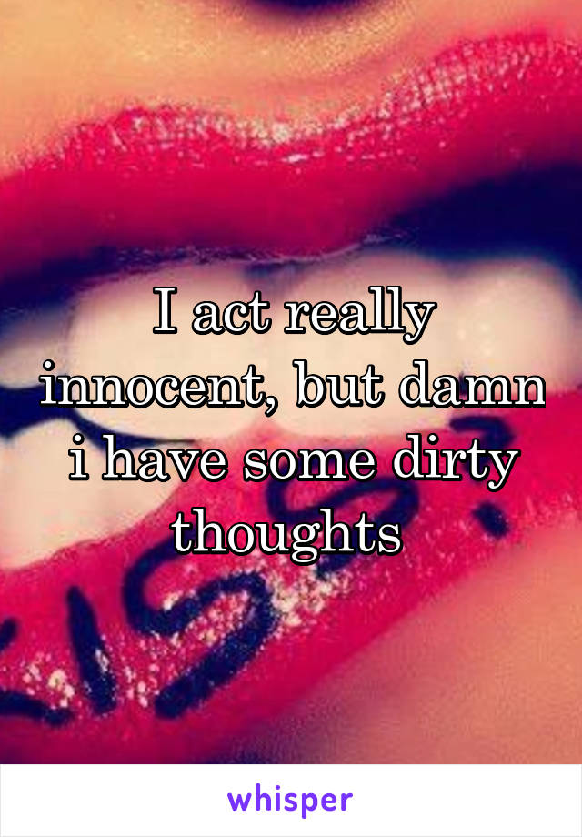 I act really innocent, but damn i have some dirty thoughts 