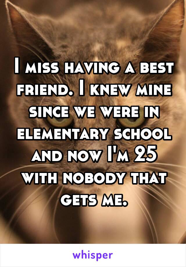 I miss having a best friend. I knew mine since we were in elementary school and now I'm 25 with nobody that gets me.