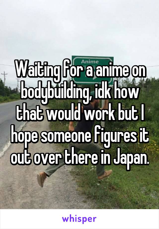 Waiting for a anime on bodybuilding, idk how that would work but I hope someone figures it out over there in Japan.