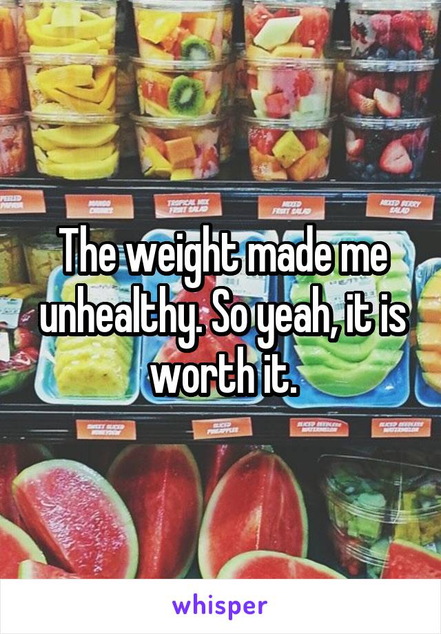 The weight made me unhealthy. So yeah, it is worth it.