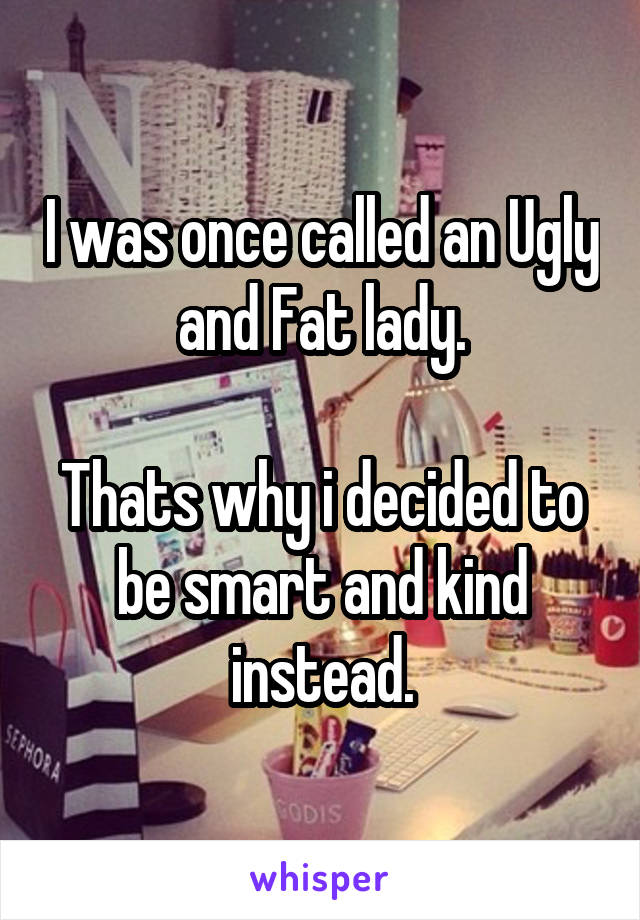 I was once called an Ugly and Fat lady.

Thats why i decided to be smart and kind instead.