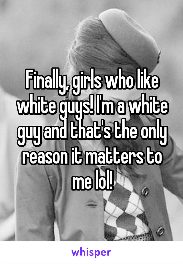 Finally, girls who like white guys! I'm a white guy and that's the only reason it matters to me lol!