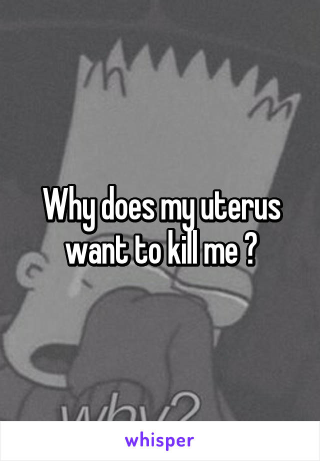 Why does my uterus want to kill me ?