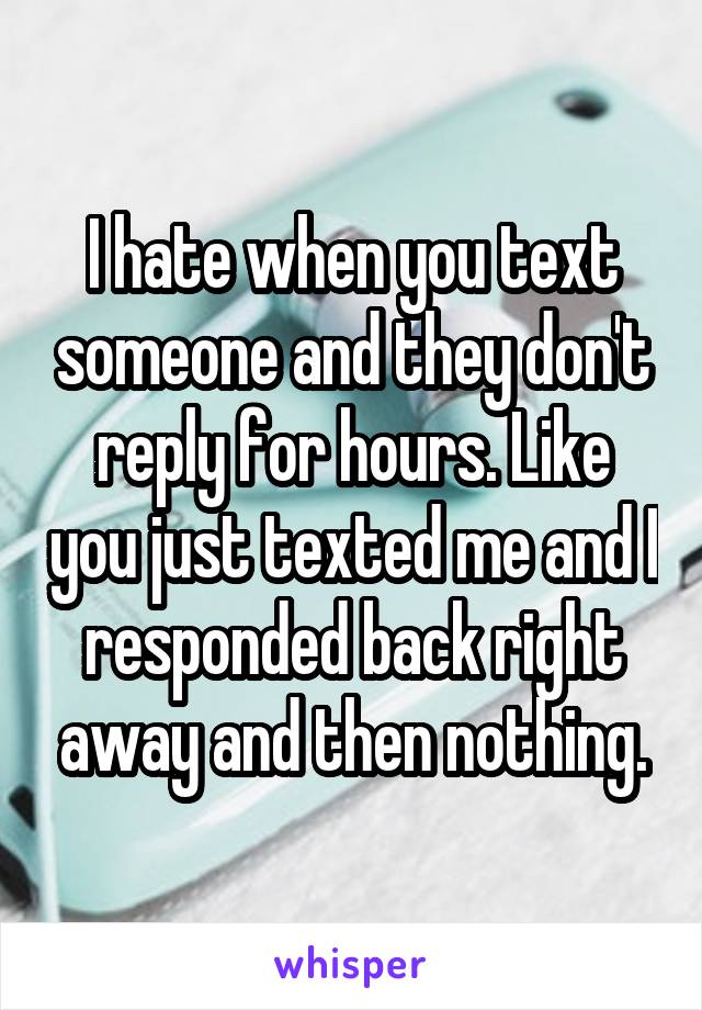 I hate when you text someone and they don't reply for hours. Like you just texted me and I responded back right away and then nothing.