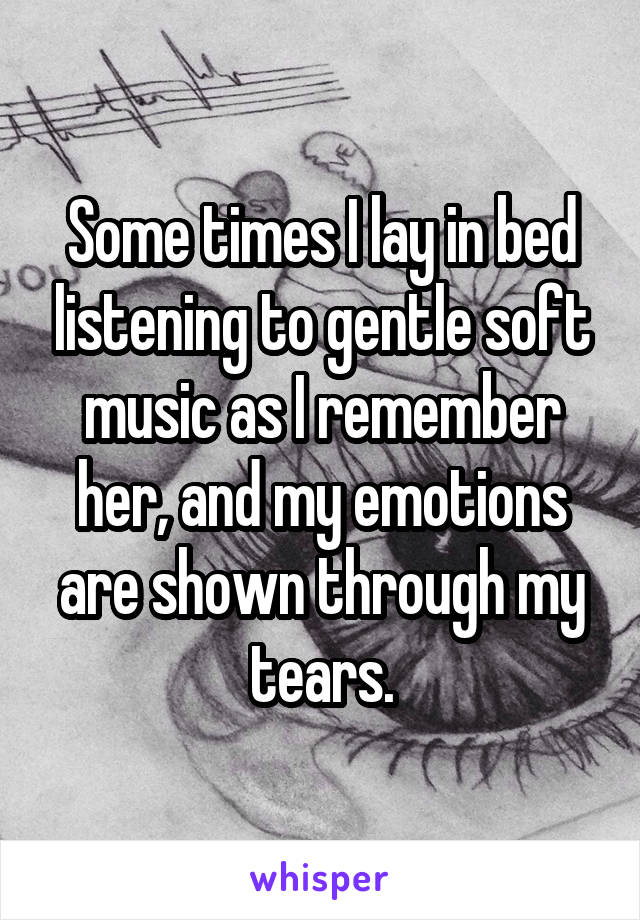 Some times I lay in bed listening to gentle soft music as I remember her, and my emotions are shown through my tears.