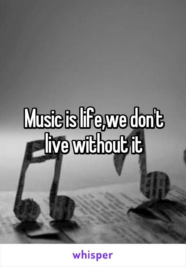 Music is life,we don't live without it