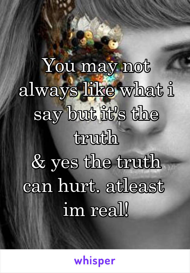 You may not always like what i say but it's the truth
& yes the truth can hurt. atleast  im real!