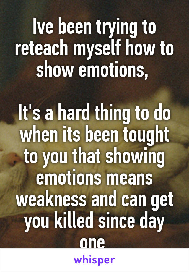 Ive been trying to reteach myself how to show emotions, 

It's a hard thing to do when its been tought to you that showing emotions means weakness and can get you killed since day one 